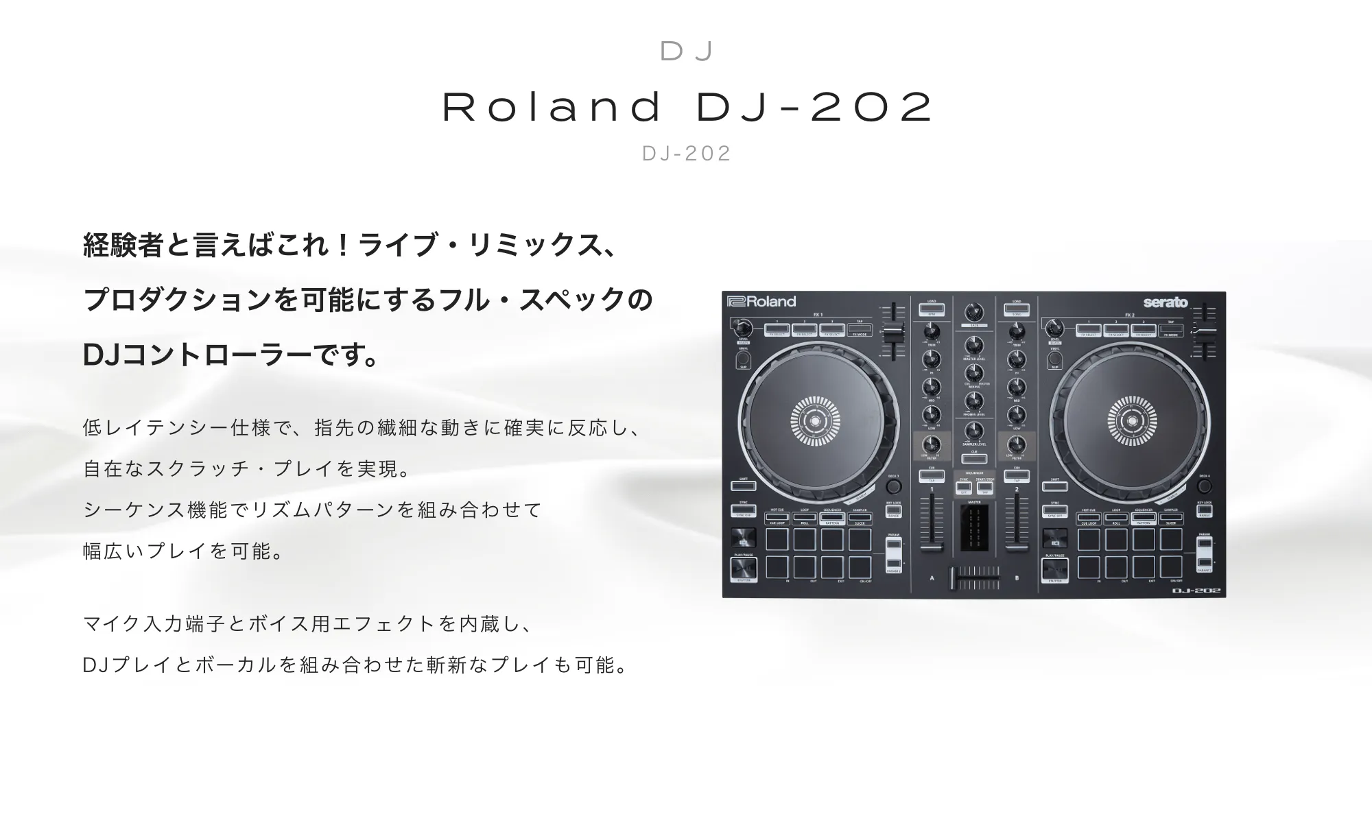 ROLAND DJ-202　経験者と言えばこれ！ライブ・リミックス、プロダクションを可能にするフル・スペックのDJコントローラーです。低レイテンシー仕様で、指先の繊細な動きに確実に反応し、自在なスクラッチ・プレイを実現。シーケンス機能でリズムパターンを組み合わせて幅広いプレイを可能。マイク入力端子とボイス用エフェクトを内蔵し、DJプレイとボーカルを組み合わせた斬新なプレイも可能。