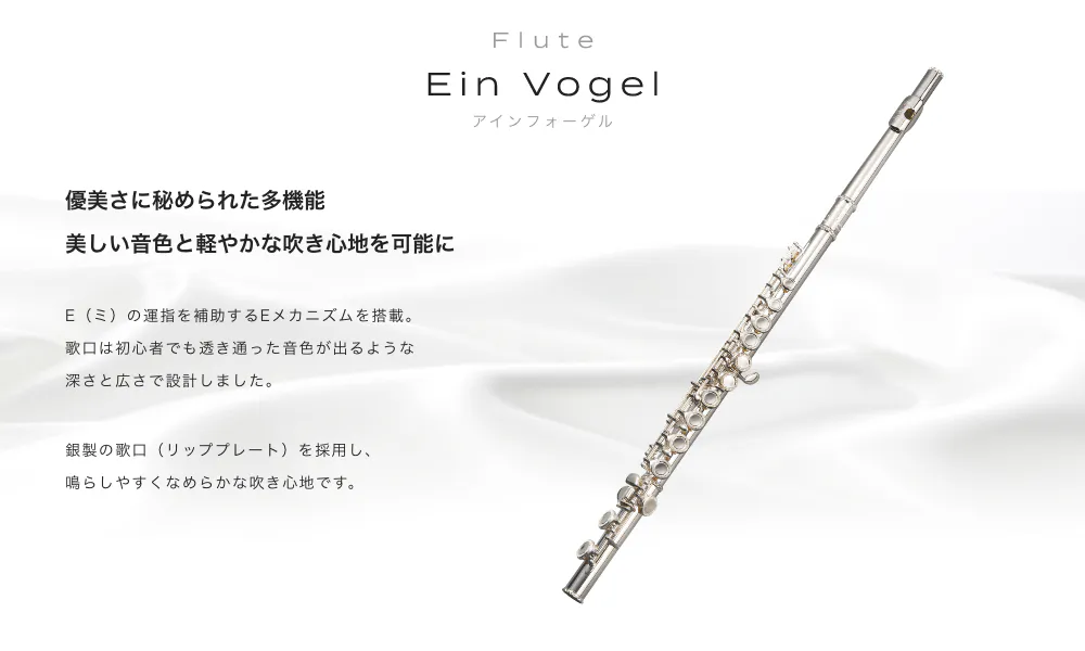 フルート Ein Vogel (アィンフォーゲル) 優美さに秘められた多機能 美しい音色と軽やかな吹き心地を可能に E(ミ)の運指を補助するEメカニズムを搭載 歌口は初心者でも透き通 った音色が出るような深さと広さで設計しました 銀製の歌口(リッププレート)を採用し 鳴らしやすくなめらかな吹き心地です