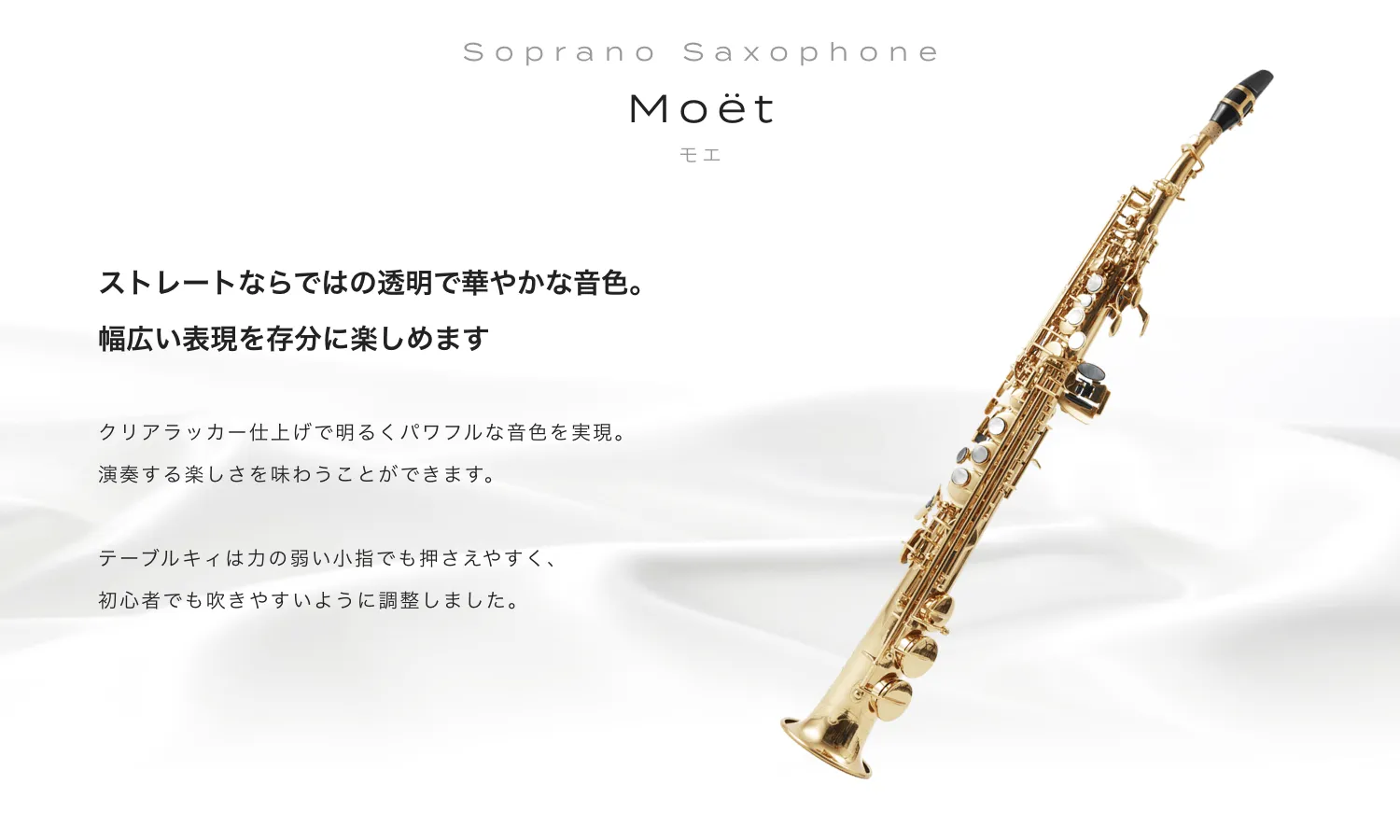 ソプラノサックス Moet (モエ) ストレートならではの透明で華やかな音色。幅広い表現を存分に楽しめます。クリアラッカー仕上げで明るくパワフルな音色を実現。演奏する楽しさを味わうことができます。テーブルキィは力の弱い小指でも抑えやすく、初心者でも吹きやすいように調整しました。