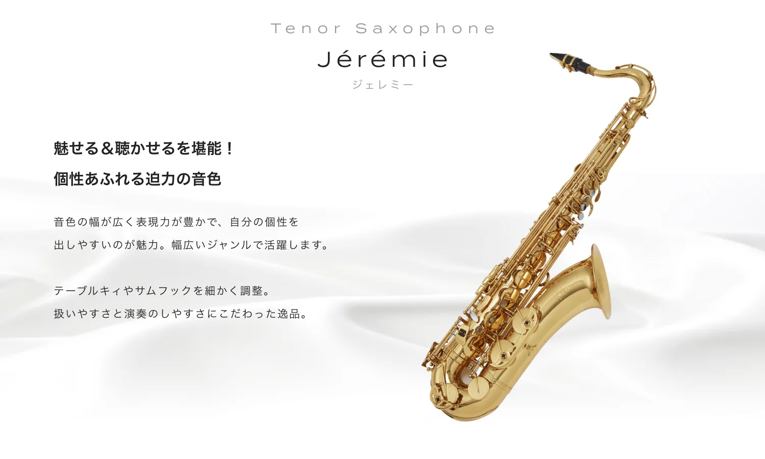 テナーサックス Jeremie (ジェレミー) 魅せる＆聴かせるを堪能！個性あふれる迫力の音色。音色の幅が広く表現力が豊かで、自分の個性を出しやすいのが魅力。幅広いジャンルで活躍します。テーブルキィやサムフックを細かく調整。扱いやすさと演奏のしやすさにこだわった逸品。