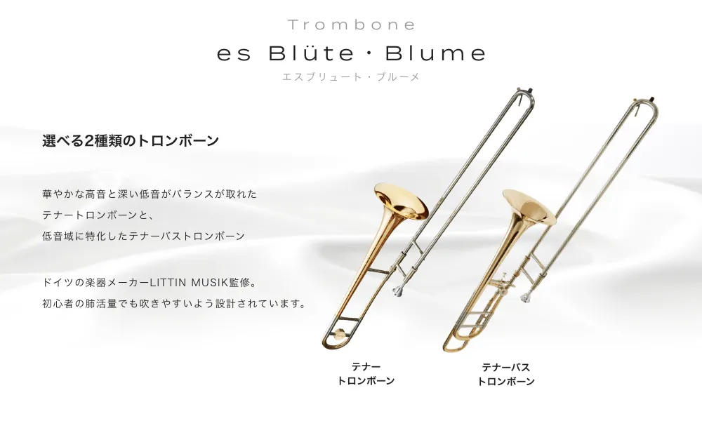 トロンボーン es Blute・Blume(エスブリュート・ブルーメ)選べる２種類のトロンボーン 華やかな高音と深い低音がバランスが取れたテナートロンボーンと、低音域に特化したテナーバストロンボーン ドイツの楽器メーカーLITTIN MUSIK監修。初心者の肺活量でも吹きやすいよう設計されています。