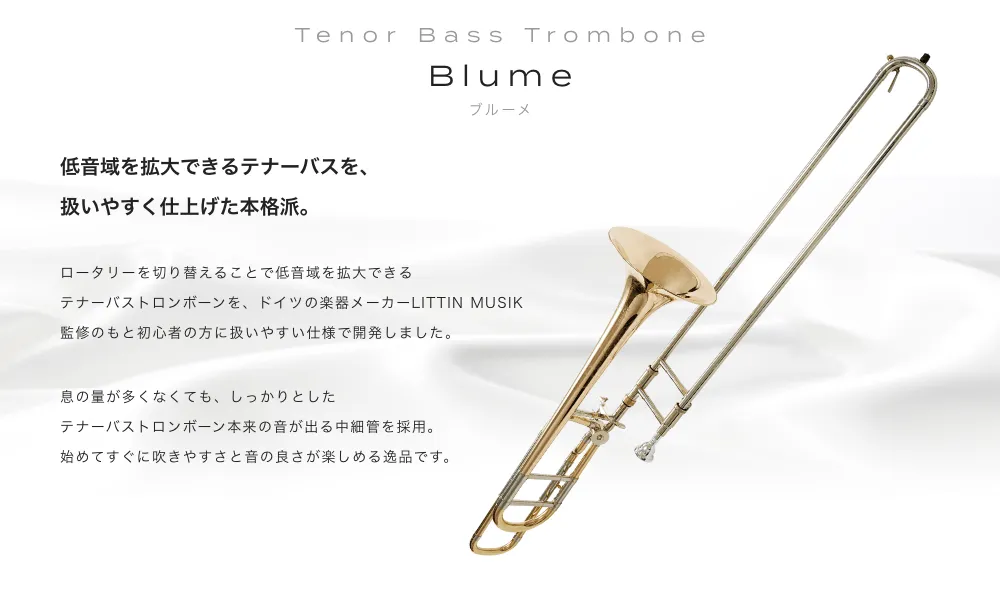 テナーバストロンボーン Blume(ブルーメ)低音域を拡大できるテナーバスを、扱いやすく仕上げた本格派。ロータリーを切り替えることで低音域を拡大できるテナーバストロンボーンを、ドイツの楽器メーカーLITTIN MUSIK監修のもと初心者の方に扱いやすい仕様で開発しました。息の量が多くなくても、しっかりとしたテナーバストロンボーン本来の音が出る中細管を採用。始めてすぐに吹きやすさと音の良さが楽しめる逸品です。