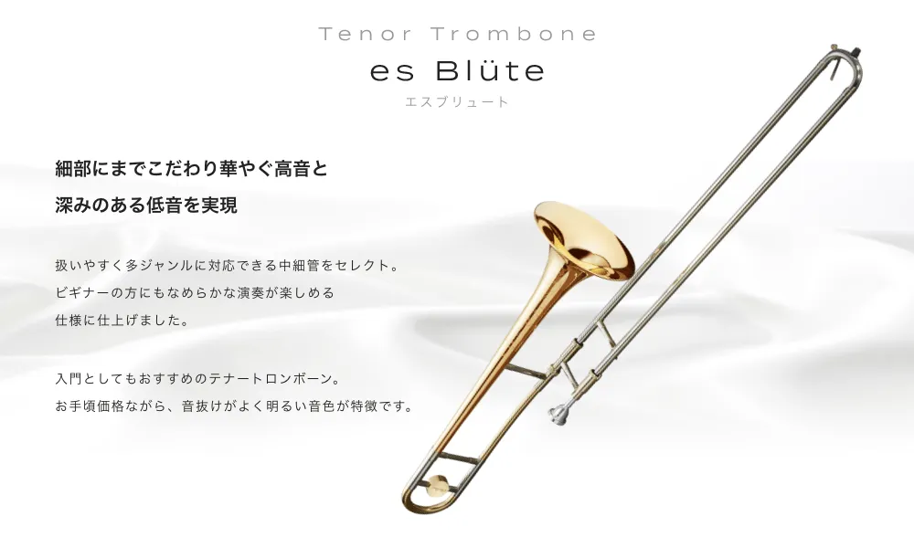 テナートロンボーン es Blute（エスブリュート）細部までこだわり華やぐ高音と深みのある低音を実現 扱いやすく多ジャンルに対応できる中細管をセレクト。ビギナーの方にもなめらかな演奏が楽しめる仕様に仕上げました。入門としてもおすすめのテナートロンボーン。お手頃価格ながら、音抜けがよく明るい音色が特徴です。