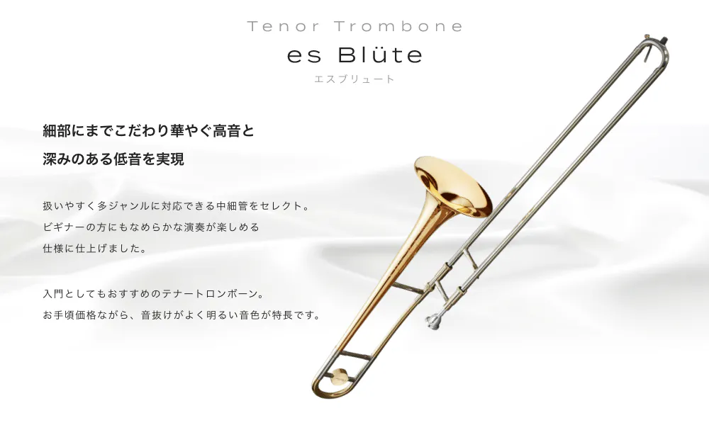 テナートロンボーン es Blüte (エスブリュート) 細部にまでこだわり華やぐ高音と深みのある低音を実現 扱いやすく多ジャンルに対応できる中細管をセレクト ピギナーの方にもなめらかな演奏が楽しめる仕様に仕上げました 入門としてもおすすめのテナートロンポーン。お手頃価格ながら、音抜けがよく明るい音色が 特長です