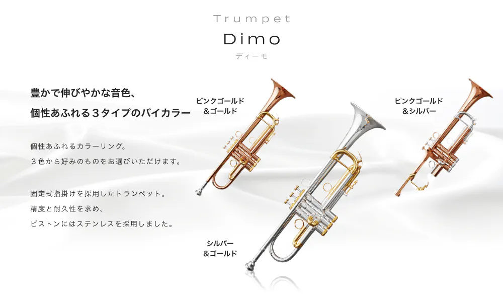 トランペット Dimo (ディーモ) 豊かで伸びやかな音色、個性あふれる3タイプのバイカラー 価性あふれるカラーリング。3色から好みのものをお選びいただけます。 シルバー&ゴールド ピンクゴールド&ゴールド ピンクゴールド&シルバー 固定式指掛けを採用したトランペット。精度と耐久 性を求め、ピストンにはステンレスを採用しました