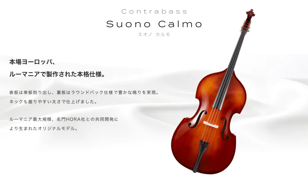 コントラバス Suono Calmo(スオノ カルモ) 本場ヨーロッパ、ルーマニアで製作された本格仕様。 表板は単板削り出し、裏板はラウンドバック仕様で豊かな鳴りを実現。ネックも握りやすい太さで仕上げました。ルーマニア最大規模、名門HORA社との共同開発により生まれたオリジナルモデル。