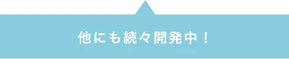 他にも続々開発中！