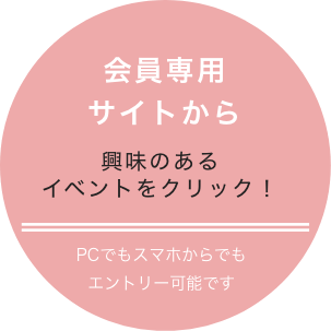 会員専用サイトから 興味のあるイベントをクリック! PCでもスマホでもエントリー可能です
