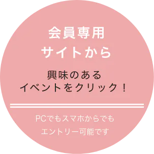 会員専用サイトから 興味のあるイベントをクリック！ PCでもスマホでもエントリー可能です