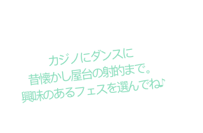 カジノにダンスに 昔懐かし屋台の射的まで。興味のあるフェスを選んでね♪