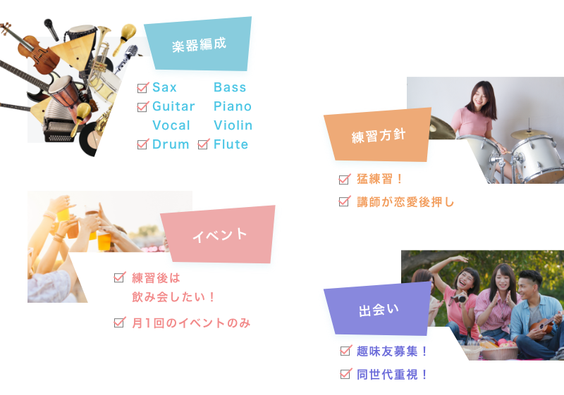 楽器編成 Sax Guitar Vocal Drum Bass Piano Violin Flute 練習方針 猛練習! 講師が恋愛後押し イベント 練習後は飲み会したい! 月1回のイベントのみ 出会い 趣味友募集! 同世代重視!