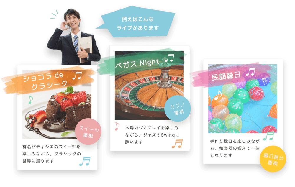 たとえばこんなライブがあります ショコラ de クラシーク♫ 有名パティシェのスイーツを楽しみながら、クラシックの世界に浸ります♬ スイーツ重視 ベガス Night♬ 本場カジノプレイを楽しみながら、ジャズのSwingに酔います♬ カジノ重視 民謡縁日♬ 手作り縁日を楽しみながら、和楽器の響きで一体となります 縁日屋台重視