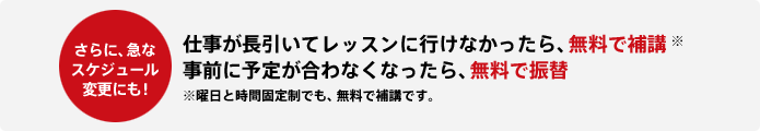 更に急なスケジュール変更にも! 仕事が長引いてレッスンに行けなかったら、無料で補講※ 事前に予定が合わなくなったら、無料で振替 ※曜日と時間固定制でも、無料で補講です。