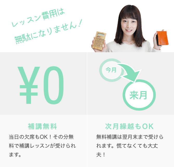 レッスン費用は無駄になりません! ¥0 補講無料 当日の欠席もOK!その分無料で補講レッスンが受けられます。 今月→来月 次月繰越もOK 無料補講は翌月末まで受けられます。慌てなくても大丈夫!