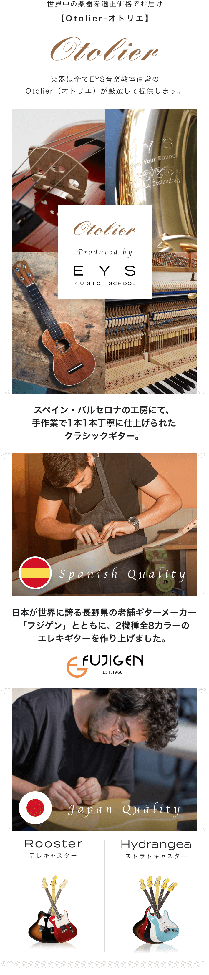 世界中の楽器を適正価格でお届け【Otolier-オトリエ】 楽器は全てEYS音楽教室直営のOtolier(オトリエ)が厳選して提供しています。 Otolier Produced by EYS MUSIC SCHOOL スペイン・バルセロナの工房にて、手作業で1本1本丁寧に仕上げられたクラシックギター。 日本が世界に誇る長野県の老舗ギターメーカー「フジケン」とともに、2種類全8カラーのエレキギターを作り上げました。 FUJIGEN Japan Quality Rooster テレキャスター Hydrangea ストラトキャスター