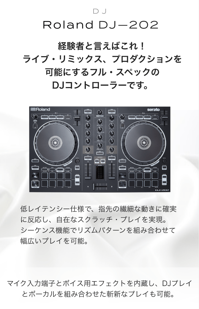 DJ Roland DJ-202　経験者と言えばこれ！ライブ・リミックス、プロダクションを可能にするフル・スペックのDJコントローラーです。　低レイテンシー仕様で、指先の繊細な動きに確実に反応し、自在なスクラッチ・プレイを実現。シーケンス機能でリズムパターンを組み合わせて幅広いプレイを可能。　マイク入力端子とボイス用エフェクトを内蔵し、DJプレイとボーカルを組み合わせた斬新なプレイも可能。