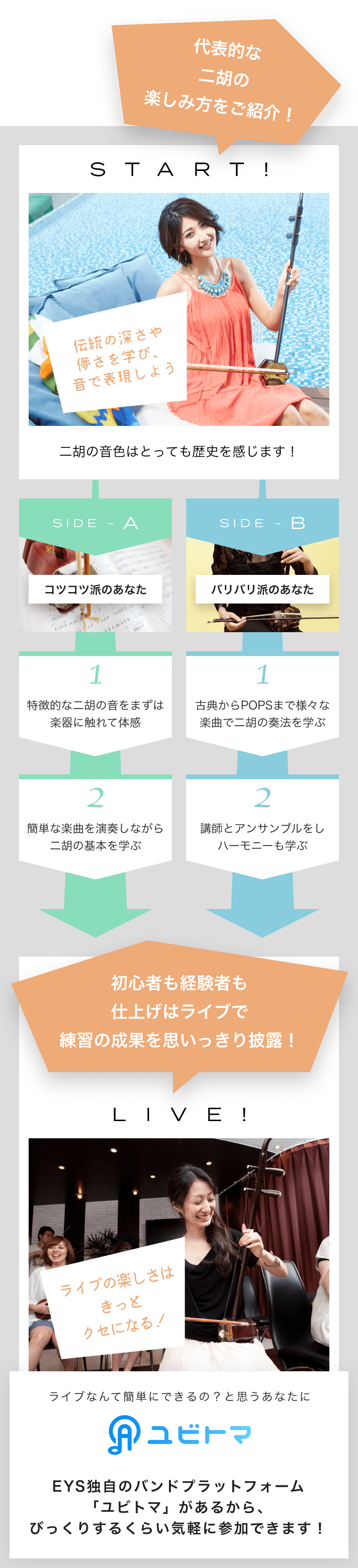 START! 伝統の深さや儚さを学び、音で表現しよう 二胡の音色はとっても歴史を感じます！ SIDE-A 1. 特徴的な二胡の音をまずは楽器に触れて体感 2. 簡単な楽曲を演奏しながら二胡の基本を学ぶ SIDE-B 1. 古典からPOPSまで様々な楽曲で二胡の奏法を学ぶ 2. 講師とアンサンブルをしハーモニーも学ぶ 初心者も経験者も仕上げはライブで練習の成果を思いっきり披露！LIVE!ライブの楽しさはきっとクセになる！ライブなんて簡単にできるの？と思うあなたにユビトマEYS独自のバンドプラットフォーム「ユビトマ」があるから、びっくりするくらい気軽に参加できます！