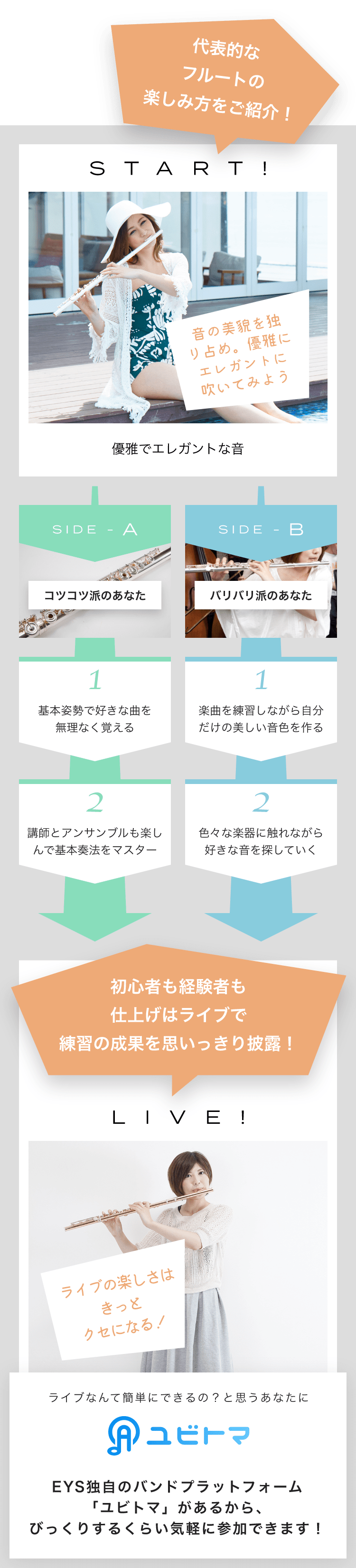 START! 音の美貌を独り占め。優雅にエレガントに吹いてみよう 優雅でエレガントな音 SIDE-A 1. 基本姿勢で好きな曲を無理なく覚える 2. 講師とアンサンブルも楽しんで基本奏法をマスター SIDE-B 1. 楽曲を練習しながら自分だけの美しい音色を作る 2. 色々な楽器に触れながら好きな音を探していく 初心者も経験者も仕上げはライブで練習の成果を思いっきり披露！LIVE!ライブの楽しさはきっとクセになる！ライブなんて簡単にできるの？と思うあなたにユビトマEYS独自のバンドプラットフォーム「ユビトマ」があるから、びっくりするくらい気軽に参加できます！