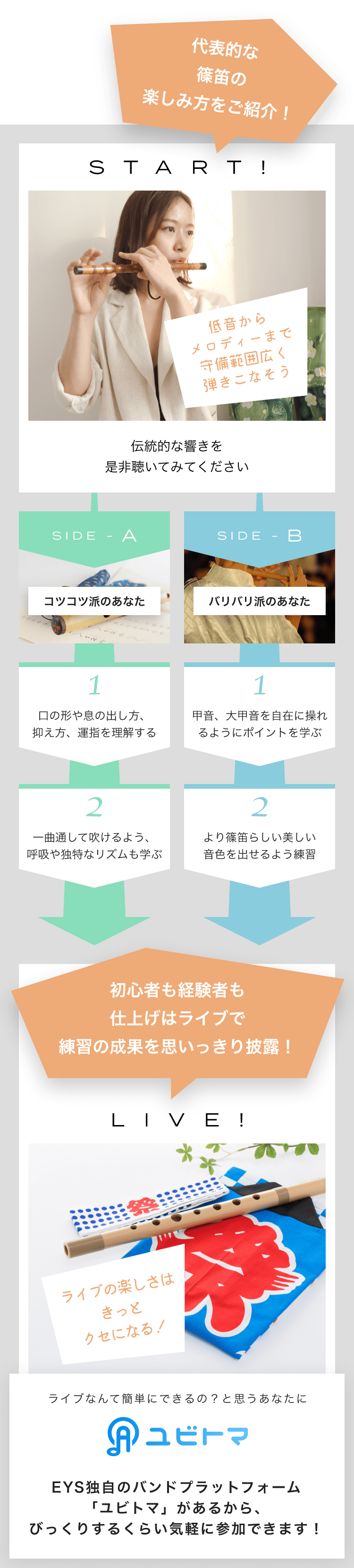 START! 低音からメロディーまで守備範囲広く弾きこなそう伝統的な響きを是非聴いてみてください SIDE-A 1. 口の形や息の出し方、抑え方、運指を理解する 2. 一曲通して吹けるよう、呼吸や独特なリズムも学ぶ SIDE-B 1. 甲音、大甲音を自在に操れるようにポイントを学ぶ 2. より篠笛らしい美しい音色を出せるよう練習初心者も経験者も仕上げはライブで練習の成果を思いっきり披露！LIVE!ライブの楽しさはきっとクセになる！ライブなんて簡単にできるの？と思うあなたにユビトマEYS独自のバンドプラットフォーム「ユビトマ」があるから、びっくりするくらい気軽に参加できます！