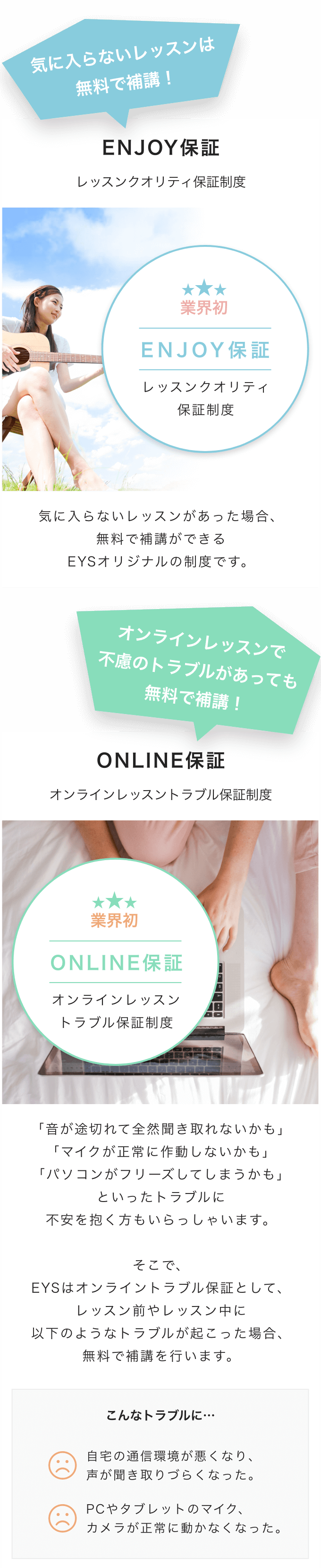 気に入らないレッスンは
無料で補講!
ENJOY保証
レッスンクオリティ保証制度
業界初
ENJOY保証
レッスンクオリティ
保証制度
気に入らないレッスンがあった場合、
無料で補講ができる
EYSオリジナルの制度です。
オンラインレッスンで
不慮のトラブルがあっても
無料で補講!
ONLINE保証
オンラインレッスントラブル保証制度
業界初
ONLINE保証
オンラインレッスン
トラブル保証制度
「音が途切れて全然聞き取れないかも」
「マイクが正常に作動しないかも」
「パソコンがフリーズしてしまうかも」
といったトラブルに
不安を抱く方もいらっしゃいます。
そこで、
EYSはオンライントラブル保証として、
レッスン前やレッスン中に
以下のようなトラブルが起こった場合、
無料で補講を行います。
こんなトラブルに…
自宅の通信環境が悪くなり、
声が聞き取りづらくなった。
PCやタブレットのマイク、
カメラが正常に動かなくなった。