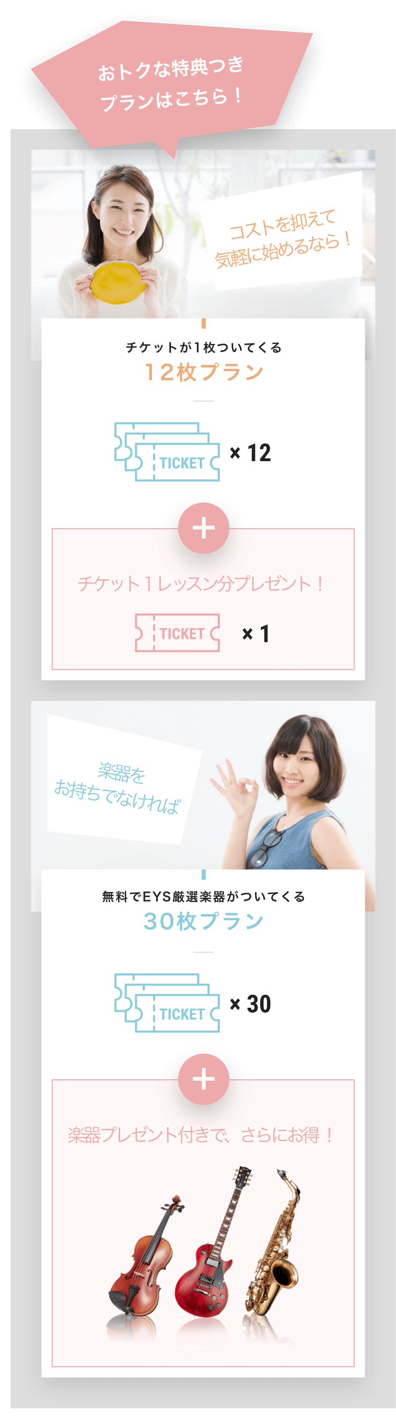 おトクな特典つき
プランはこちら!
コストを抑えて
気軽に始めるなら!
チケットが1枚ついてくる
12枚プラン
チケット1レッスン分プレゼント!
楽器を
お持ちでなければ
無料でEYS厳選楽器がついてくる
30枚プラン
楽器プレゼント付きで、さらにお得 !