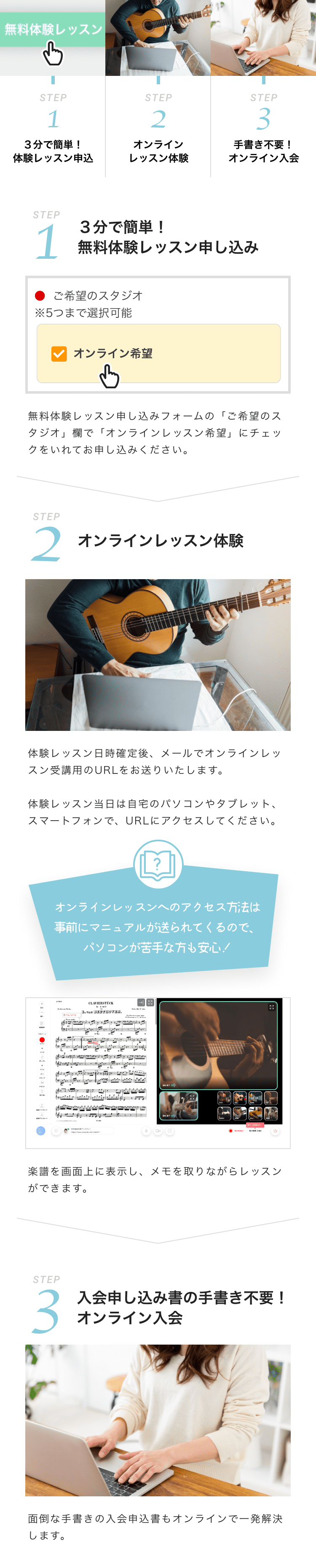 STEP1 3分で簡単!体験レッスン申し込み
STEP2 オンラインレッスン体験
STEP3 手書き不要オンライン!入会
STEP1 3分で簡単!無料体験レッスン申し込み
ご希望のスタジオ※5つまで選択可能 オンライン希望
無料体験レッスン申し込みフォームの「ご希望のスタジオ」欄で「オンラインレッスン希望」にチェックをいれてお申し込みください。
STEP2 オンラインレッスン体験
体験レッスン日時確定後、メールでオンラインレッスン受講用のURLをお送りいたします。
体験レッスン当日は自宅のパソコンやタブレット、スマートフォンで、URLにアクセスしてください。
オンラインレッスンへのアクセス方法は
事前にマニュアルが送られてくるので、
パソコンが苦手な方も安心!
楽譜を画面上に表示し、メモを取りながらレッスンができます。
STEP3 入会申し込み書の手書き不要!オンライン入会
面倒な手書きの入会申込書もオンラインで一発解決します。