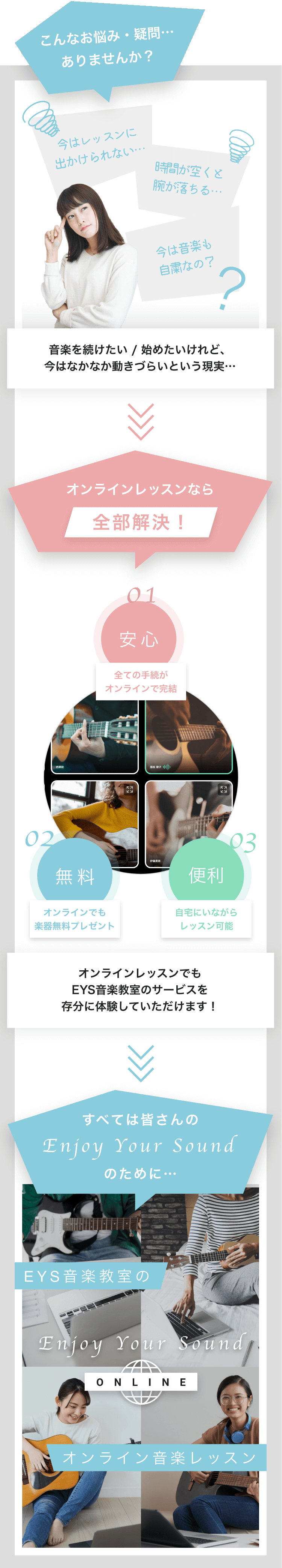 こんなお悩み・疑問…ありませんか?
今はレッスンに出かけられない… 時間があくと腕が落ちる… 今は音楽も自粛なの?
音楽を続けたい / 始めたいけれど、今はなかなか動きづらいという現実…
オンラインレッスンなら全部解決! 01 安心:全ての手続がオンラインで完結 02 無料:オンラインでも楽器無料プレゼント 03 便利:自宅にいながらレッスン可能
オンラインレッスンでも EYS音楽教室のサービスを 存分に体験していただけます!
すべての皆さんのEnjoy Your Soundのために…
EYS音楽教室のオンライン音楽レッスン