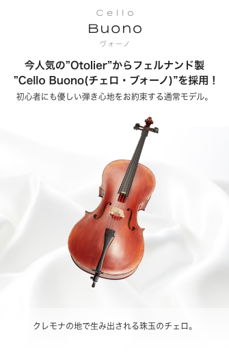 チェロBuono (ヴォーノ) 今人気の"Otolier"からフェルナンド製 "Cello Buono(チェロ・ブォーノ)"を採用!! 初心者にも優しい 弾き心地をお約束する通常モデル クレモナの地で生み出される珠玉のチェロ 2つの仕様からお選び頂けます。