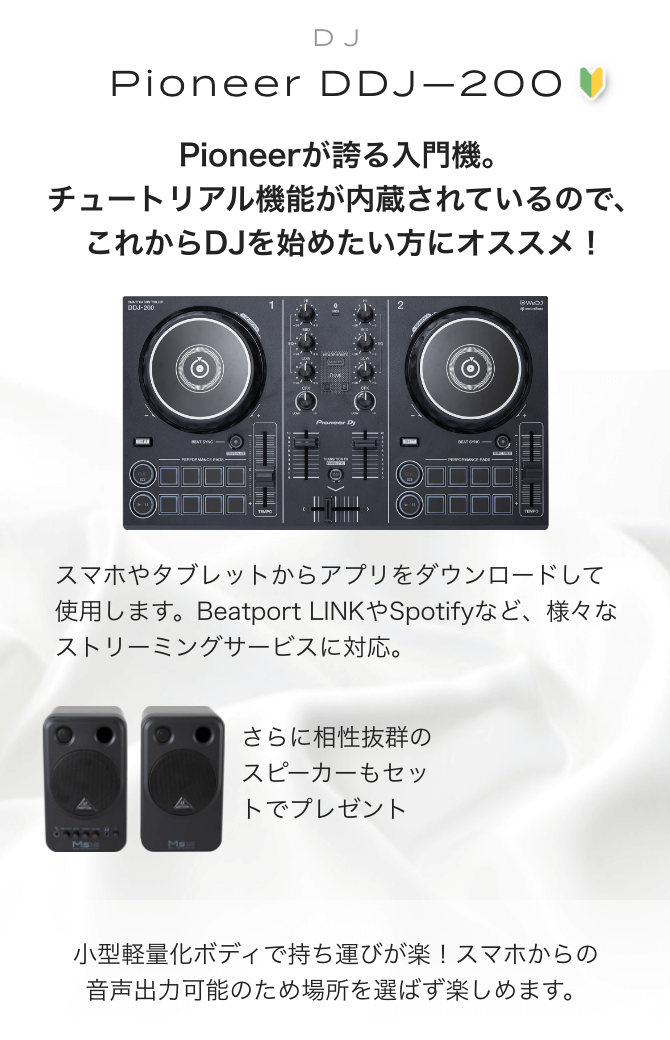 Pioneer DDJ-200　Pioneerが誇る入門機。チュートリアル機能が内蔵されているので、これからDJを初めたい方にオススメ！　スマホやタブレットからアプリをダウンロードして使用します。Beatport LINK　や　Spotifyなど、様々なストリーミングサービスに対応。　さらに相性抜群のスピーカーもセットでプレゼント！！　BEHRINGER(ベリンガー)/MS16　スタジオモニター 小型軽量化ボディで持ち運びが楽！スマホからの<br>音声出力可能のため場所を選ばず楽しめます。