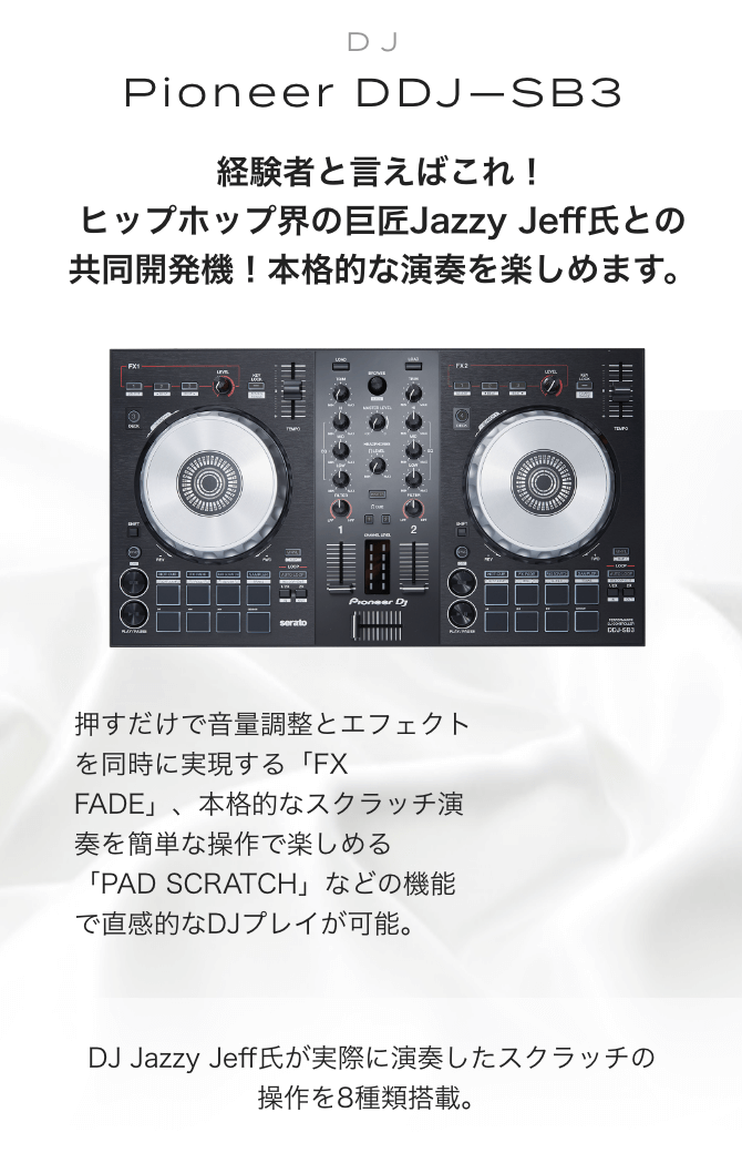 Pioneer DDJ-SB3　経験者と言えばこれ！ヒップホップ界の巨匠Jazzy Jeff氏との共同開発機！本格的な演奏を楽しめます。押すだけで音量調整とエフェクトを同時に実現する「FX FADE」、本格的なスクラッチ演奏を簡単な操作で楽しめる「PAD SCRATCH」などの機能で直感的なDJプレイが可能。 DJ Jazzy Jeff氏が実際に演奏したスクラッチの操作を8種類搭載。