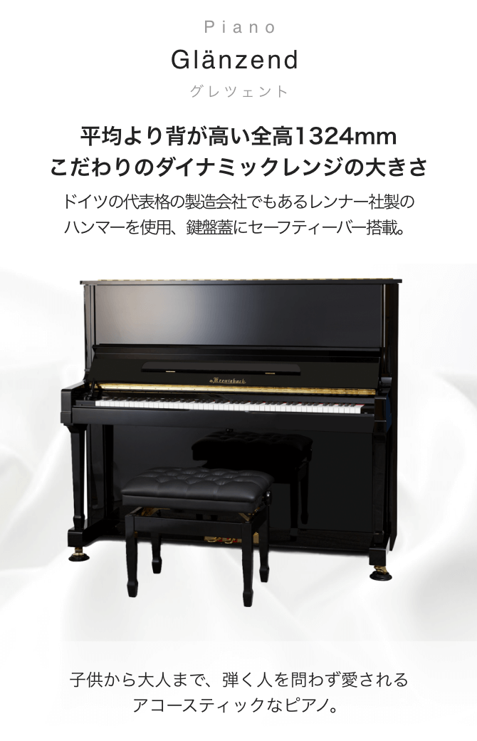 ピアノ Glänzend (グレンツェント) 平均より背が高い全高1324mm こだわりのダイナミックレンジの大きさ ドイツの代表格の製造会社でもあるレンナー社製のハンマーを使用。鍵盤蓋にセーフティーバー搭載。 子供から大人まで、弾く人を問わず愛されるアコースティックなピアノ。