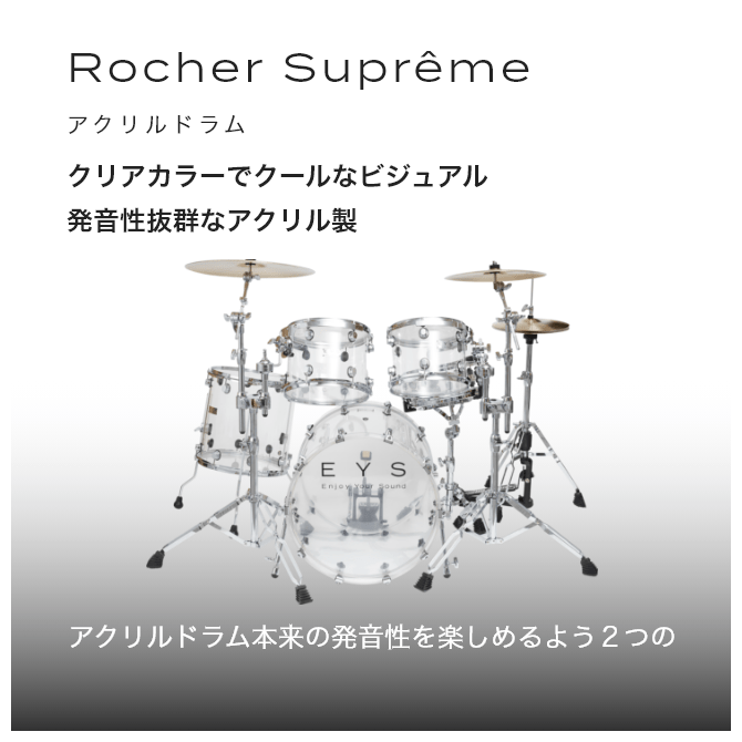 ドラム アクリルドラム Rocher Suprême (ロシェシュプレム) クリアカラーでクールなビジュアル 発音性抜群なアクリル製 アクリルドラム本来の発音性を楽しめるよう2つの タムはフローティングマウント方式を採用しました