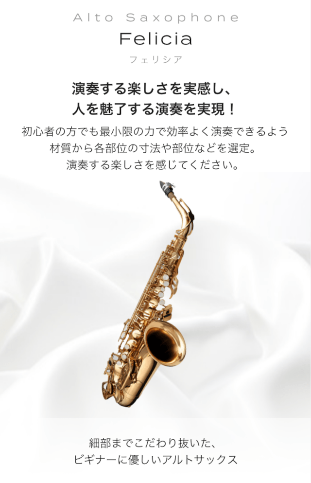 アルトサックス Felicia (フェリシア) 演奏する楽しさを実感し、人を魅了する演奏を実現！ 初心者の方でも最小限の力で効率よく演奏できるよう材質から各部位の寸法や部位などを選定。 演奏する楽しさを感じてください 細部までこだわり抜いた、ビギナーに優しいサックス