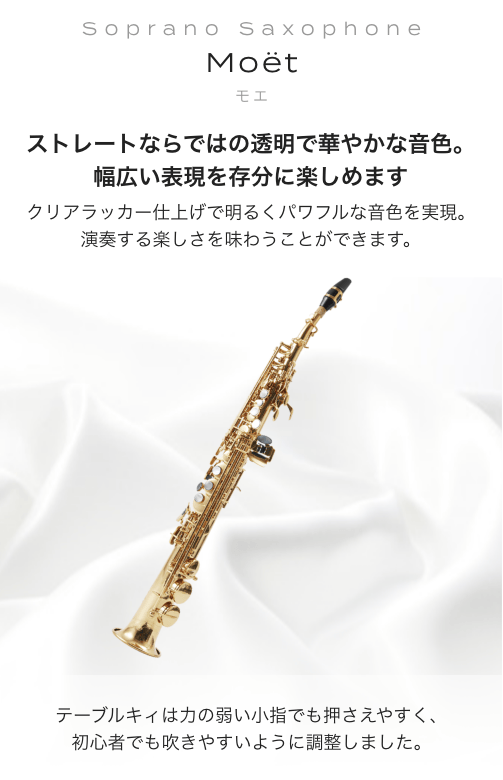 ソプラノサックス Moet (モエ) ストレートならではの透明で華やかな音色。幅広い表現を存分に楽しめます。クリアラッカー仕上げで明るくパワフルな音色を実現。演奏する楽しさを味わうことができます。テーブルキィは力の弱い小指でも押さえやすく、初心者でも吹きやすいように調整しました。