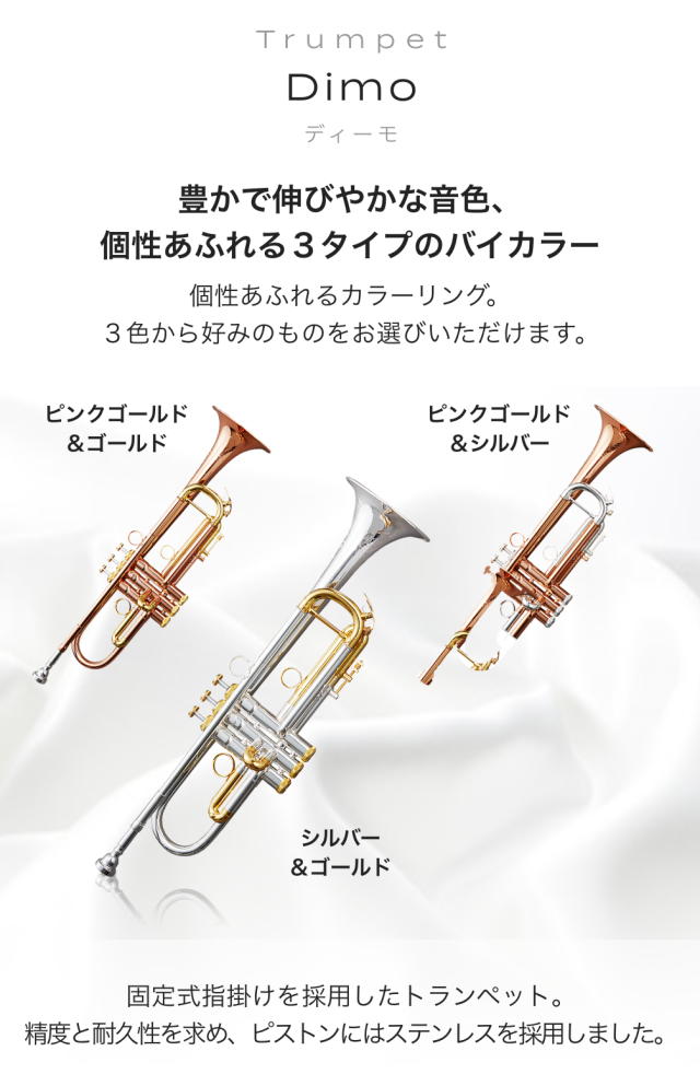 トランペット Dimo (ディーモ) 豊かで伸びやかな音色、個性あふれる3タイプのバイカラー 価性あふれるカラーリング。3色から好みのものをお選びいただけます。 シルバー&ゴールド ピンクゴールド&ゴールド ピンクゴールド&シルバー 固定式指掛けを採用したトランペット。精度と耐久 性を求め、ピストンにはステンレスを採用しました