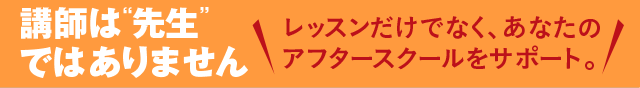 講師は先生ではありません！レッスンだけでなく、あなたのアフタースクールをサポート